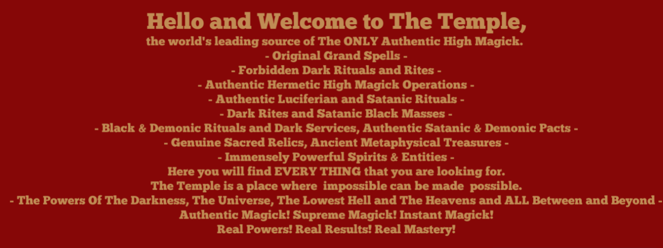 - Original Grand Spells - - Forbidden Dark Rituals and Rites - - Authentic Hermetic High Magick Operations - - Authentic Luciferian and Satanic Rituals - - Dark Rites and Satanic Black Masses - - Black & Demonic Rituals and Dark Services, Authentic Satanic & Demonic Pacts - - Genuine Sacred Relics, Ancient Metaphysical Treasures - - Immensely Powerful Spirits & Entities -