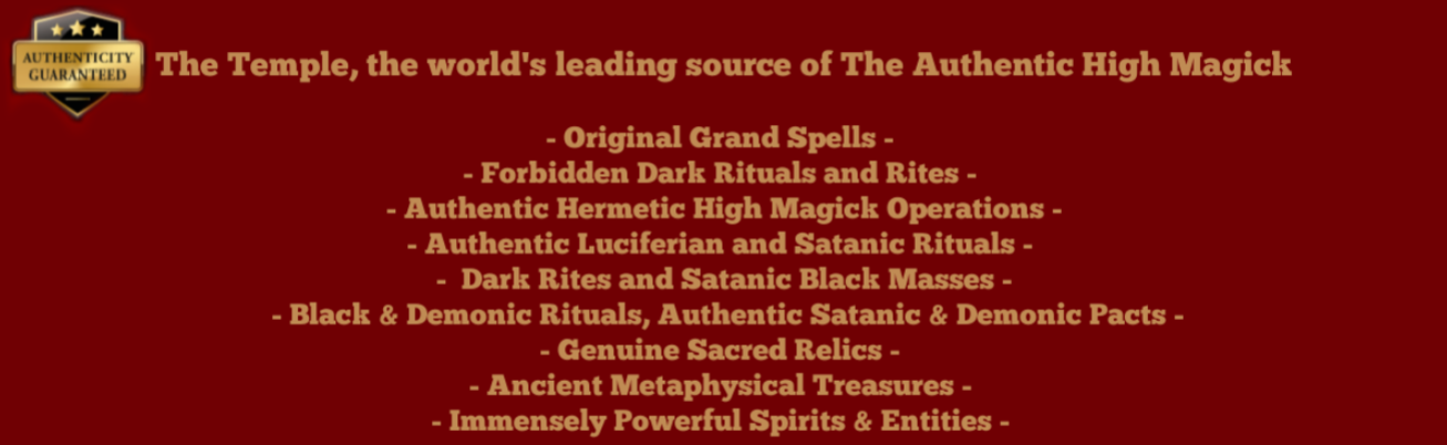 - Original Grand Spells - - Forbidden Dark Rituals and Rites - - Authentic Hermetic High Magick Operations - - Authentic Luciferian and Satanic Rituals - - Dark Rites and Satanic Black Masses - - Black & Demonic Rituals and Dark Services, Authentic Satanic & Demonic Pacts - - Genuine Sacred Relics, Ancient Metaphysical Treasures - - Immensely Powerful Spirits & Entities