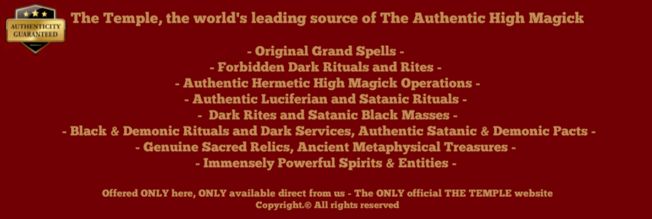 The Temple, the world's leading source of The Authentic High Magick  - Original Grand Spells - - Forbidden Dark Rituals and Rites - - Authentic Hermetic High Magick Operations - - Authentic Luciferian and Satanic Rituals - - Dark Rites and Satanic Black Masses - - Black & Demonic Rituals and Dark Services, Authentic Satanic & Demonic Pacts - - Genuine Sacred Relics, Ancient Metaphysical Treasures - - Immensely Powerful Spirits & Entities